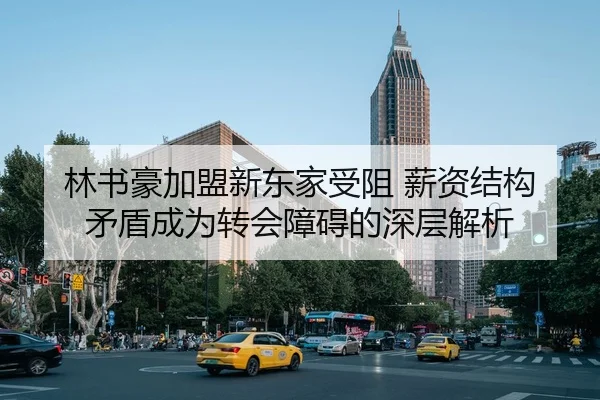林书豪加盟新东家受阻 薪资结构矛盾成为转会障碍的深层解析