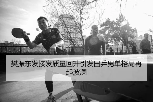 樊振东发接发质量回升引发国乒男单格局再起波澜