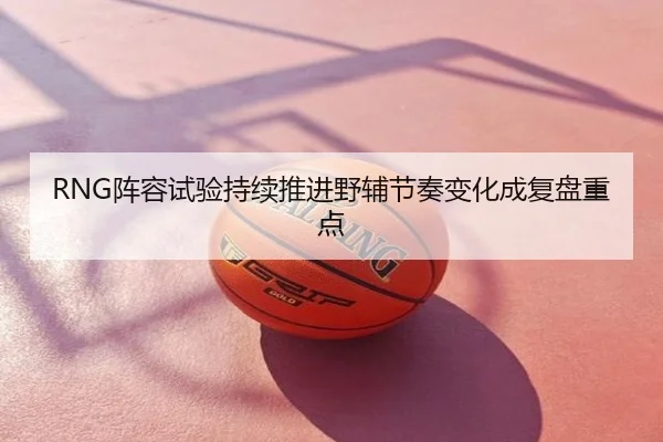 RNG阵容试验持续推进野辅节奏变化成复盘重点