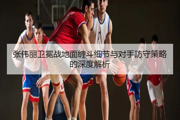 张伟丽卫冕战地面缠斗细节与对手防守策略的深度解析