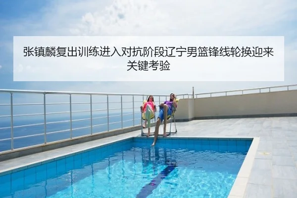 张镇麟复出训练进入对抗阶段辽宁男篮锋线轮换迎来关键考验