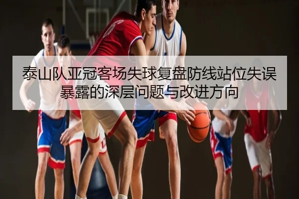 泰山队亚冠客场失球复盘防线站位失误暴露的深层问题与改进方向