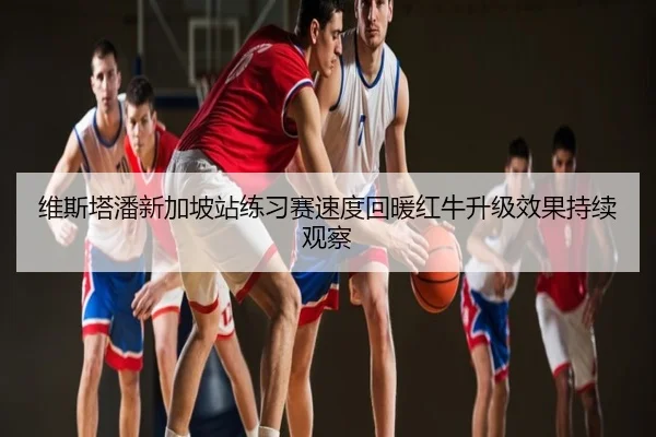 维斯塔潘新加坡站练习赛速度回暖红牛升级效果持续观察